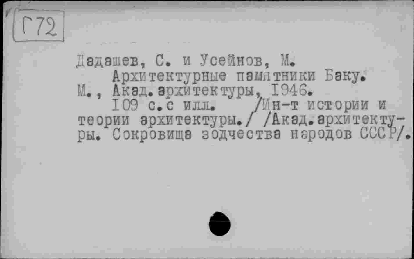 ﻿(ЛІ
Дадашев, С. и Усейнов, М.
Архитектурные памятники Баку.
М., Акад, архитектуры, 1946.
109 с.с илл. /Ин-т истории и теории архитектуры./ /Акад.архитектуры. Сокровища зодчества народов СССР/.